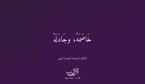 خَاصَمَهُ، وجَادَلَهُ - الألفاظ المترادفة المتقاربة المعنى خَاصَمَهُ، وجَادَلَهُ - الألفاظ المترادفة المتقاربة المعنى